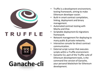 • Truffle is a development environment,
testing framework, aiming to make
Ethereum developer easier.
• Built-in smart contract compilation,
linking, deployment and binary
management.
• Automated contract testing with
Mocha and Chai.
• Scriptable deployment & migrations
framework.
• Network management for deploying to
many public & private networks.
• Interactive console for direct contract
communication.
• External script runner that executes
scripts within a Truffle environment.
• Ganache CLI, part of the Truffle suite of
Ethereum development tools, is the
command line version of Ganache,
your personal blockchain for Ethereum
development.Ganache-cli
 