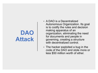 DAO
Attack
• A DAO is a Decentralized
Autonomous Organization. Its goal
is to codify the rules and decision
making apparatus of an
organization, eliminating the need
for documents and people in
governing, creating a structure
with decentralized control.
• The hacker exploited a bug in the
code of the DAO and stole more or
less $50 million worth of ether.
 