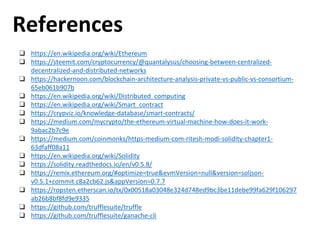 References
❑ https://en.wikipedia.org/wiki/Ethereum
❑ https://steemit.com/cryptocurrency/@quantalysus/choosing-between-centralized-
decentralized-and-distributed-networks
❑ https://hackernoon.com/blockchain-architecture-analysis-private-vs-public-vs-consortium-
65eb061b907b
❑ https://en.wikipedia.org/wiki/Distributed_computing
❑ https://en.wikipedia.org/wiki/Smart_contract
❑ https://crypviz.io/knowledge-database/smart-contracts/
❑ https://medium.com/mycrypto/the-ethereum-virtual-machine-how-does-it-work-
9abac2b7c9e
❑ https://medium.com/coinmonks/https-medium-com-ritesh-modi-solidity-chapter1-
63dfaff08a11
❑ https://en.wikipedia.org/wiki/Solidity
❑ https://solidity.readthedocs.io/en/v0.5.8/
❑ https://remix.ethereum.org/#optimize=true&evmVersion=null&version=soljson-
v0.5.1+commit.c8a2cb62.js&appVersion=0.7.7
❑ https://ropsten.etherscan.io/tx/0x00518a03048e324d748ed9bc3be11debe99fa629f106297
ab26b8bf8fd9e9335
❑ https://github.com/trufflesuite/truffle
❑ https://github.com/trufflesuite/ganache-cli
 
