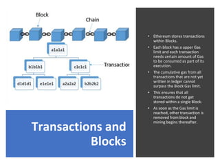 Transactions and
Blocks
• Ethereum stores transactions
within Blocks.
• Each block has a upper Gas
limit and each transaction
needs certain amount of Gas
to be consumed as part of its
execution.
• The cumulative gas from all
transactions that are not yet
written in ledger cannot
surpass the Block Gas limit.
• This ensures that all
transactions do not get
stored within a single Block.
• As soon as the Gas limit is
reached, other transaction is
removed from block and
mining begins thereafter.
 