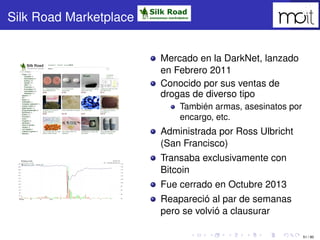 51 / 80
Silk Road Marketplace
Mercado en la DarkNet, lanzado en Febrero
2011
Conocido por sus ventas de drogas de
diverso ...
