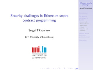 Ethereum security
challenges
Sergei Tikhomirov
Introduction
Six security
challenges in
Solidity
External calls
Miners’ inﬂuence
Immutability
Privacy
Execution cost
Subtleties
Writing secure
contracts:
practical advice
Conclusion
1/36
Security challenges in Ethereum smart
contract programming
Sergei Tikhomirov
SnT, University of Luxembourg
 