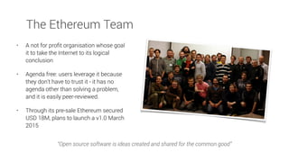 • A not for proﬁt organisation whose goal
it to take the Internet to its logical
conclusion
• Agenda free: users leverage it because
they don’t have to trust it - it has no
agenda other than solving a problem,
and it is easily peer-reviewed.
• Through its pre-sale Ethereum secured
USD 18M, plans to launch a v1.0 March
2015
“Open source software is ideas created and shared for the common good”
The Ethereum Team
 