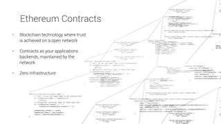 Ethereum Contracts
• Blockchain technology where trust
is achieved on a open network
• Contracts as your applications
backends, maintained by the
network
• Zero Infrastructure
 
