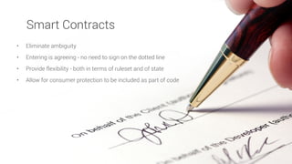 • Eliminate ambiguity
• Entering is agreeing - no need to sign on the dotted line
• Provide flexibility - both in terms of ruleset and of state
• Allow for consumer protection to be included as part of code
Smart Contracts
 