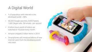 A Digital World
• % of population with Internet in the
developed world: ~90%
• 46,000 Google searches, 8,000 tweets,
1,600 Skype calls, 2M emails - per second
• 6 billion hours worth of videos are
watched on Youtube every month
• Amazon shipped 5 billion items in 2014
• Smartphones will introduce billions of new
Internet users from the developing world
very soon
 