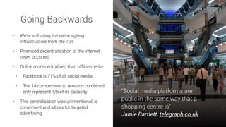 • We’re still using the same ageing
infrastructure from the 70’s
• Promised decentralisation of the internet
never occurred
• Online more centralized than offline media:
• Facebook is 71% of all social media
• The 14 competitors to Amazon combined
only represent 1/5 of its capacity
• This centralisation was unintentional, is
convenient and allows for targeted
advertising
“Social media platforms are
public in the same way that a
shopping centre is”
Jamie Bartlett, telegraph.co.uk
Going Backwards
 