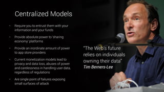 • Require you to entrust them with your
information and your funds
• Provide absolute power to ‘sharing
economy’ platforms
• Provide an inordinate amount of power
to app store providers
• Current monetization models lead to
privacy and data loss, abuses of power
and carelessness in handling user data,
regardless of regulations
• Are single point of failures exposing
small surfaces of attack
“The Web’s future
relies on individuals
owning their data”  
Tim Berners-Lee
Centralized Models
 