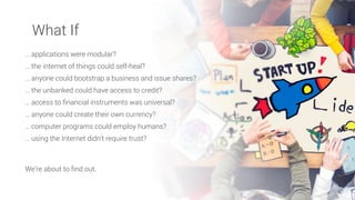 … applications were modular?
… the internet of things could self-heal?
… anyone could bootstrap a business and issue shares?
… the unbanked could have access to credit?
… access to ﬁnancial instruments was universal?
… anyone could create their own currency?
… computer programs could employ humans?
… using the Internet didn’t require trust?
We’re about to ﬁnd out.
What If
 