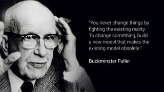 “You never change things by
ﬁghting the existing reality.  
To change something, build
a new model that makes the
existing model obsolete.”
 
Buckminster Fuller
 