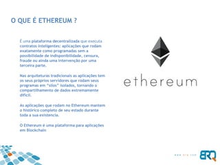 O QUE É ETHEREUM ?
É uma plataforma decentralizada que executa
contratos inteligentes: aplicações que rodam
exatamente como programadas sem a
possibilidade de indisponibilidade, censura,
fraude ou ainda uma intervenção por uma
terceira parte.
Nas arquiteturas tradicionais as aplicações tem
os seus próprios servidores que rodam seus
programas em “silos” isolados, tornando o
compartilhamento de dados extremamente
difícil.
As aplicações que rodam no Ethereum mantem
o histórico completo de seu estado durante
toda a sua existencia.
O Ethereum é uma plataforma para aplicações
em Blockchain
 