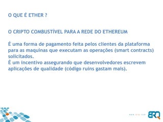 O QUE É ETHER ?
O CRIPTO COMBUSTÍVEL PARA A REDE DO ETHEREUM
É uma forma de pagamento feita pelos clientes da plataforma
para as maquinas que executam as operações (smart contracts)
solicitados.
É um incentivo assegurando que desenvolvedores escrevem
aplicações de qualidade (código ruins gastam mais).
 
