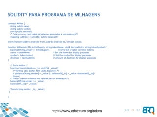SOLIDITY PARA PROGRAMA DE MILHAGENS
contract Milhas {
string public name;
string public symbol;
uint8 public decimals;
/* Cria um array com todos os balances associados a um endereço*/
mapping (address => uint256) public balanceOf;
event Transfer(address indexed from, address indexed to, uint256 value);
function Milhas(uint256 initialSupply, string tokenName, uint8 decimalUnits, string tokenSymbol) {
balanceOf[msg.sender] = initialSupply; // Give the creator all initial tokens
name = tokenName; // Set the name for display purposes
symbol = tokenSymbol; // Set the symbol for display purposes
decimals = decimalUnits; // Amount of decimals for display purposes
}
/* Envia milhas */
function transfer(address _to, uint256 _value) {
/* Verifica se as partes tem saldo disponível */
if (balanceOf[msg.sender] < _value || balanceOf[_to] + _value < balanceOf[_to])
throw;
/* Efetua crédito e débito dos valores para os endereços */
balanceOf[msg.sender] -= _value;
balanceOf[_to] += _value;
Transfer(msg.sender, _to, _value);
}
}
https://www.ethereum.org/token
 