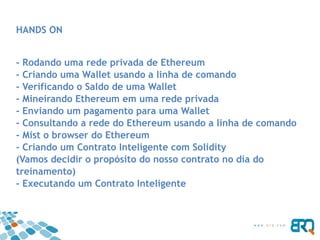 HANDS ON
- Rodando uma rede privada de Ethereum
- Criando uma Wallet usando a linha de comando
- Verificando o Saldo de uma Wallet
- Mineirando Ethereum em uma rede privada
- Enviando um pagamento para uma Wallet
- Consultando a rede do Ethereum usando a linha de comando
- Mist o browser do Ethereum
- Criando um Contrato Inteligente com Solidity
(Vamos decidir o propósito do nosso contrato no dia do
treinamento)
- Executando um Contrato Inteligente
 
