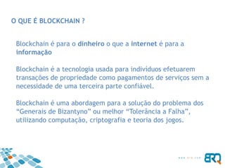 O QUE É BLOCKCHAIN ?
Blockchain é para o dinheiro o que a internet é para a
informação
Blockchain é a tecnologia usada para indivíduos efetuarem
transações de propriedade como pagamentos de serviços sem a
necessidade de uma terceira parte confiável.
Blockchain é uma abordagem para a solução do problema dos
“Generais de Bizantyno” ou melhor “Tolerância a Falha”,
utilizando computação, criptografia e teoria dos jogos.
 