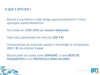 O QUE É BITCOIN ?
Bitcoin é a primeira e mais antiga (aproximadamente 7 anos)
aplicação usando Blockchain
Foi criada em 2008/2009 por Satoshi Nakamoto
Hoje está capitalizada em mais de USD 9 Bi
Investimentos em empresas usando a tecnologia já ultrapassam
USD 1 Bi nos últimos 3 anos
Bitcoin pode ser usado como DINHEIRO, é uma REDE DE
PAGAMENTOS e um PROTOCOLO PARA VALORES.
 