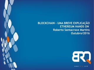 BLOCKCHAIN – UMA BREVE EXPLICAÇÃO
ETHEREUM HANDS ON
Roberto Santacroce Martins
Outubro/2016
 