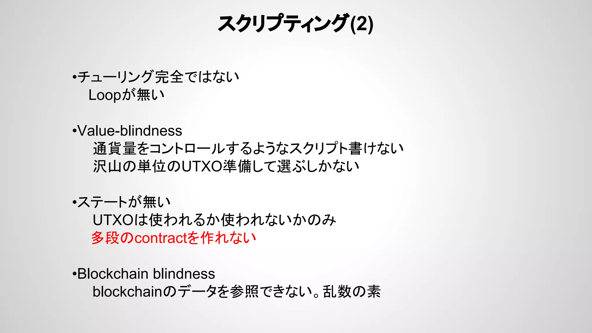 スクリプティング(2)
•チューリング完全ではない
Loopが無い
•Value-blindness
通貨量をコントロールするようなスクリプト書けない
沢山の単位のUTXO準備して選ぶしかない
•ステートが無い
UTXOは使われるか使われないかのみ
　 多段のcontractを作れない
•Blockchain blindness
blockchainのデータを参照できない。乱数の素
 