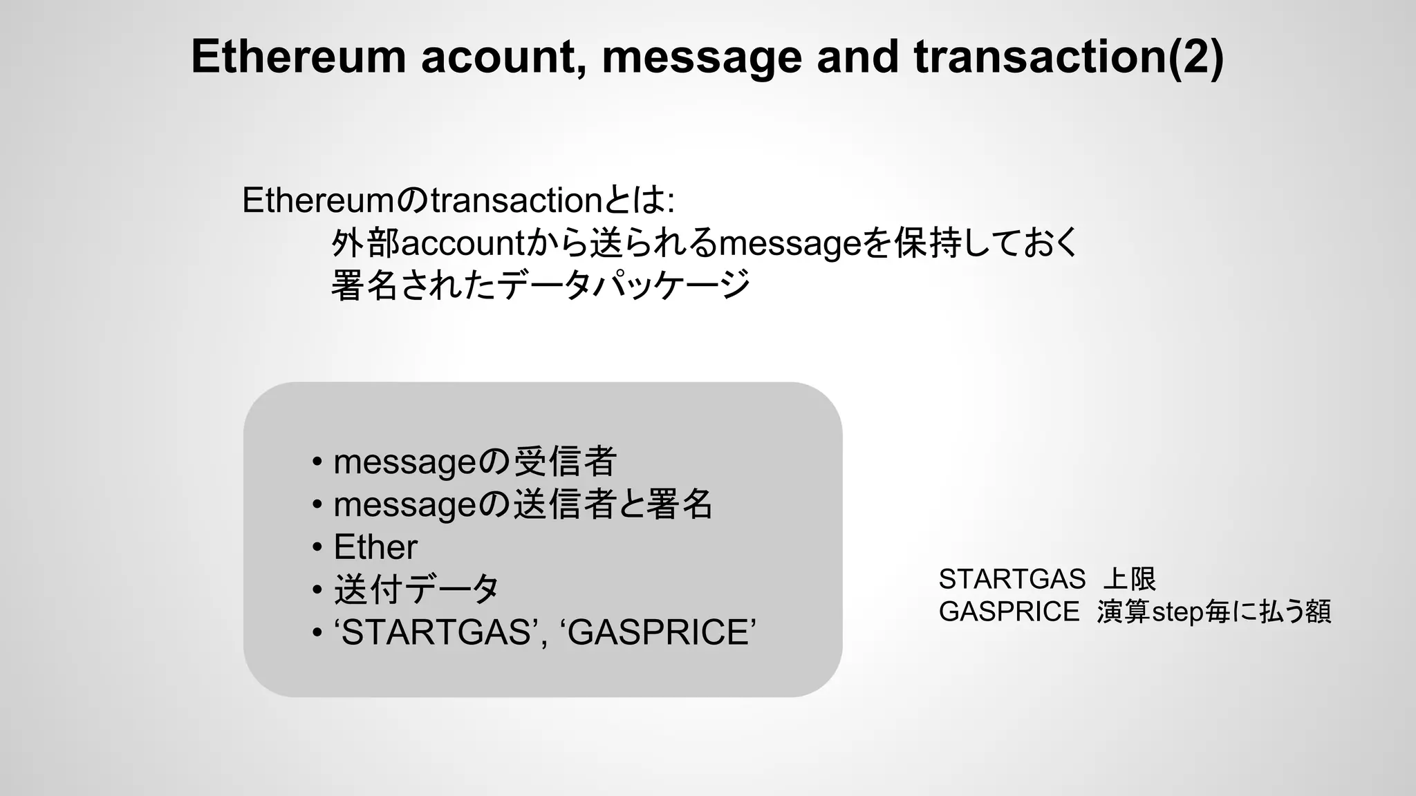Ethereum acount, message and transaction(2)
Ethereumのtransactionとは:
外部accountから送られるmessageを保持しておく
署名されたデータパッケージ
• messageの受信者
• messageの送信者と署名
• Ether
• 送付データ
• ‘STARTGAS’, ‘GASPRICE’
STARTGAS 上限
GASPRICE 演算step毎に払う額
 