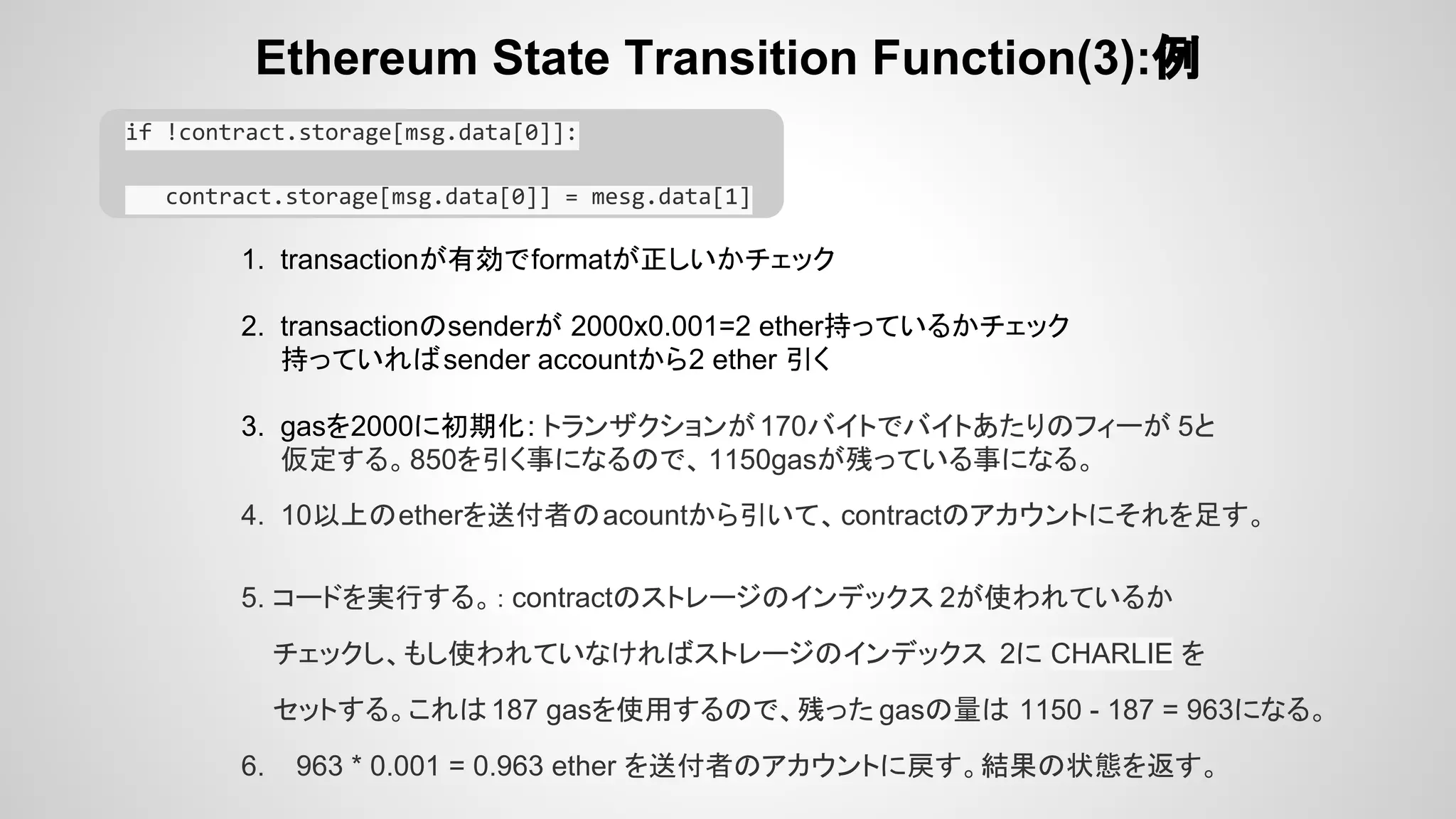 Ethereum State Transition Function(3):例
if !contract.storage[msg.data[0]]:
contract.storage[msg.data[0]] = mesg.data[1]
1. transactionが有効でformatが正しいかチェック
2. transactionのsenderが 2000x0.001=2 ether持っているかチェック
持っていればsender accountから2 ether 引く
3. gasを2000に初期化: トランザクションが170バイトでバイトあたりのフィーが 5と
仮定する。850を引く事になるので、 1150gasが残っている事になる。
4. 10以上のetherを送付者のacountから引いて、contractのアカウントにそれを足す。
5. コードを実行する。： contractのストレージのインデックス 2が使われているか
チェックし、もし使われていなければストレージのインデックス 2に CHARLIE を
セットする。これは187 gasを使用するので、残った gasの量は 1150 - 187 = 963になる。
6. 963 * 0.001 = 0.963 ether を送付者のアカウントに戻す。結果の状態を返す。
 