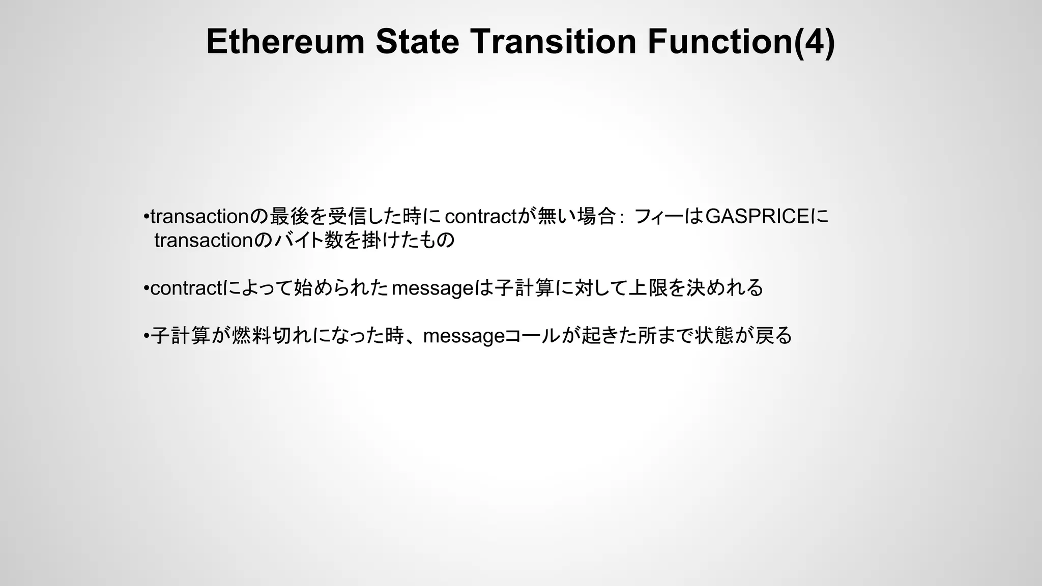 Ethereum State Transition Function(4)
•transactionの最後を受信した時に contractが無い場合： フィーはGASPRICEに
transactionのバイト数を掛けたもの
•contractによって始められた messageは子計算に対して上限を決めれる
•子計算が燃料切れになった時、 messageコールが起きた所まで状態が戻る
 