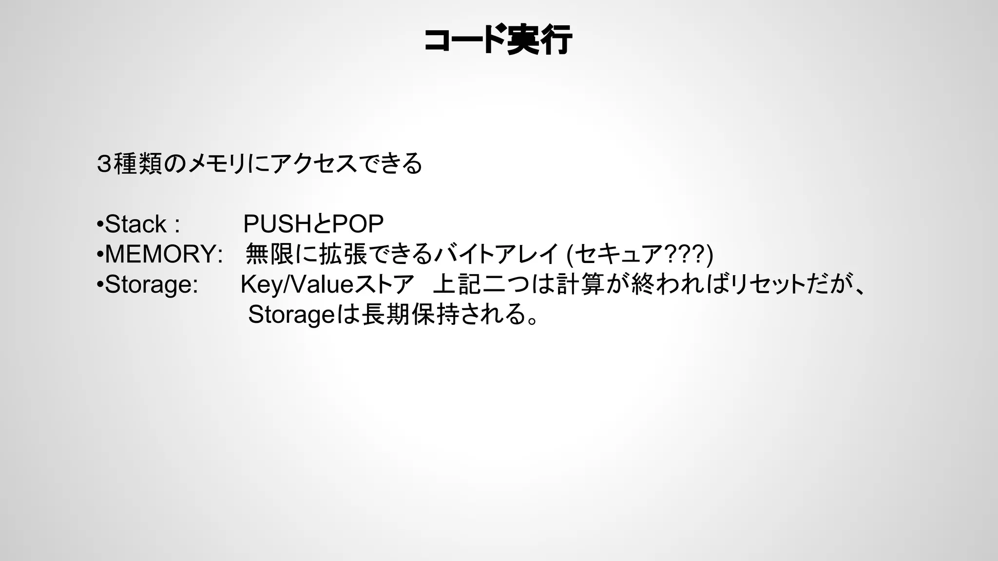 コード実行
３種類のメモリにアクセスできる
•Stack : PUSHとPOP
•MEMORY: 無限に拡張できるバイトアレイ (セキュア???)
•Storage: Key/Valueストア　上記二つは計算が終わればリセットだが、
Storageは長期保持される。
 