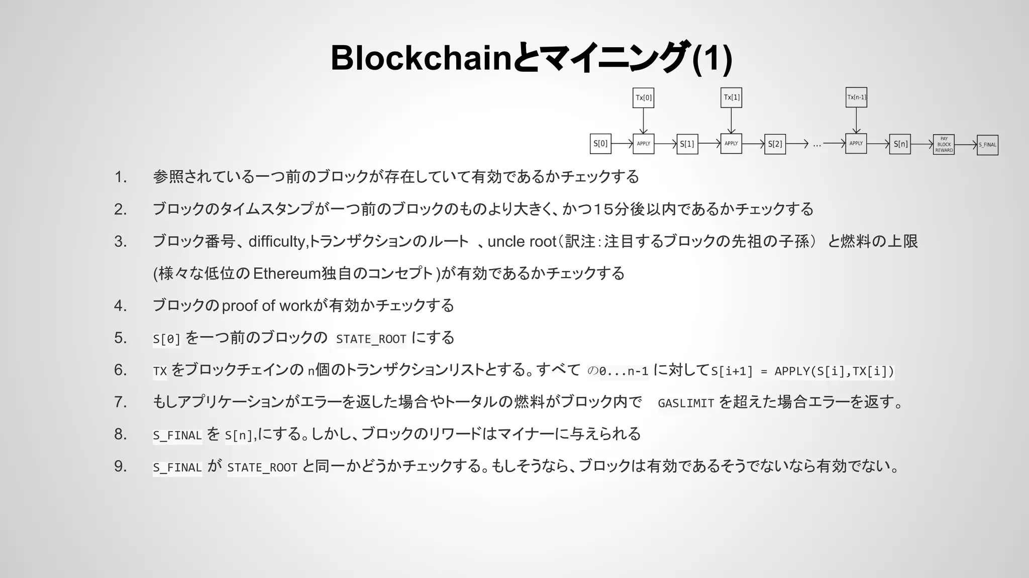 Blockchainとマイニング(1)
1. 参照されている一つ前のブロックが存在していて有効であるかチェックする
2. ブロックのタイムスタンプが一つ前のブロックのものより大きく、かつ１５分後以内であるかチェックする
3. ブロック番号、difficulty,トランザクションのルート 、uncle root（訳注：注目するブロックの先祖の子孫） と燃料の上限
(様々な低位のEthereum独自のコンセプト )が有効であるかチェックする
4. ブロックのproof of workが有効かチェックする
5. S[0] を一つ前のブロックの STATE_ROOT にする
6. TX をブロックチェインの n個のトランザクションリストとする。すべて の0...n-1 に対してS[i+1] = APPLY(S[i],TX[i])
7. もしアプリケーションがエラーを返した場合やトータルの燃料がブロック内で GASLIMIT を超えた場合エラーを返す。
8. S_FINAL を S[n],にする。しかし、ブロックのリワードはマイナーに与えられる
9. S_FINAL が STATE_ROOT と同一かどうかチェックする。もしそうなら、ブロックは有効であるそうでないなら有効でない。
 