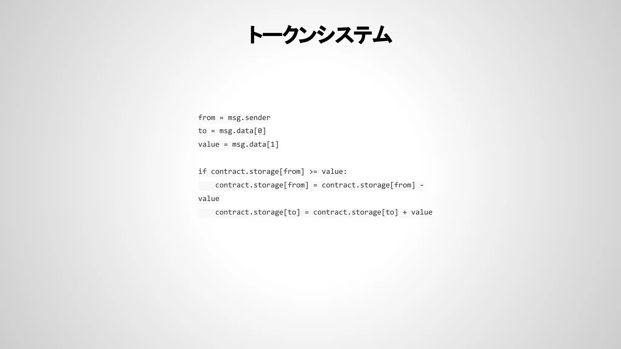 トークンシステム
from = msg.sender
to = msg.data[0]
value = msg.data[1]
if contract.storage[from] >= value:
contract.storage[from] = contract.storage[from] -
value
contract.storage[to] = contract.storage[to] + value
 