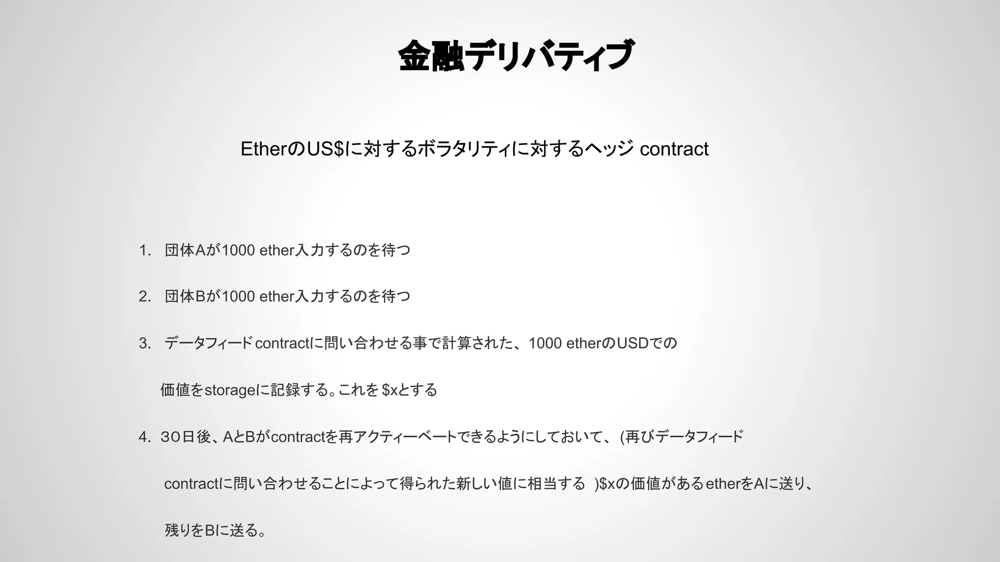 金融デリバティブ
EtherのUS$に対するボラタリティに対するヘッジ contract
1. 団体Aが1000 ether入力するのを待つ
2. 団体Bが1000 ether入力するのを待つ
3. データフィードcontractに問い合わせる事で計算された、 1000 etherのUSDでの
価値をstorageに記録する。これを $xとする
4. ３０日後、AとBがcontractを再アクティーベートできるようにしておいて、 (再びデータフィード
contractに問い合わせることによって得られた新しい値に相当する )$xの価値があるetherをAに送り、
残りをBに送る。
 