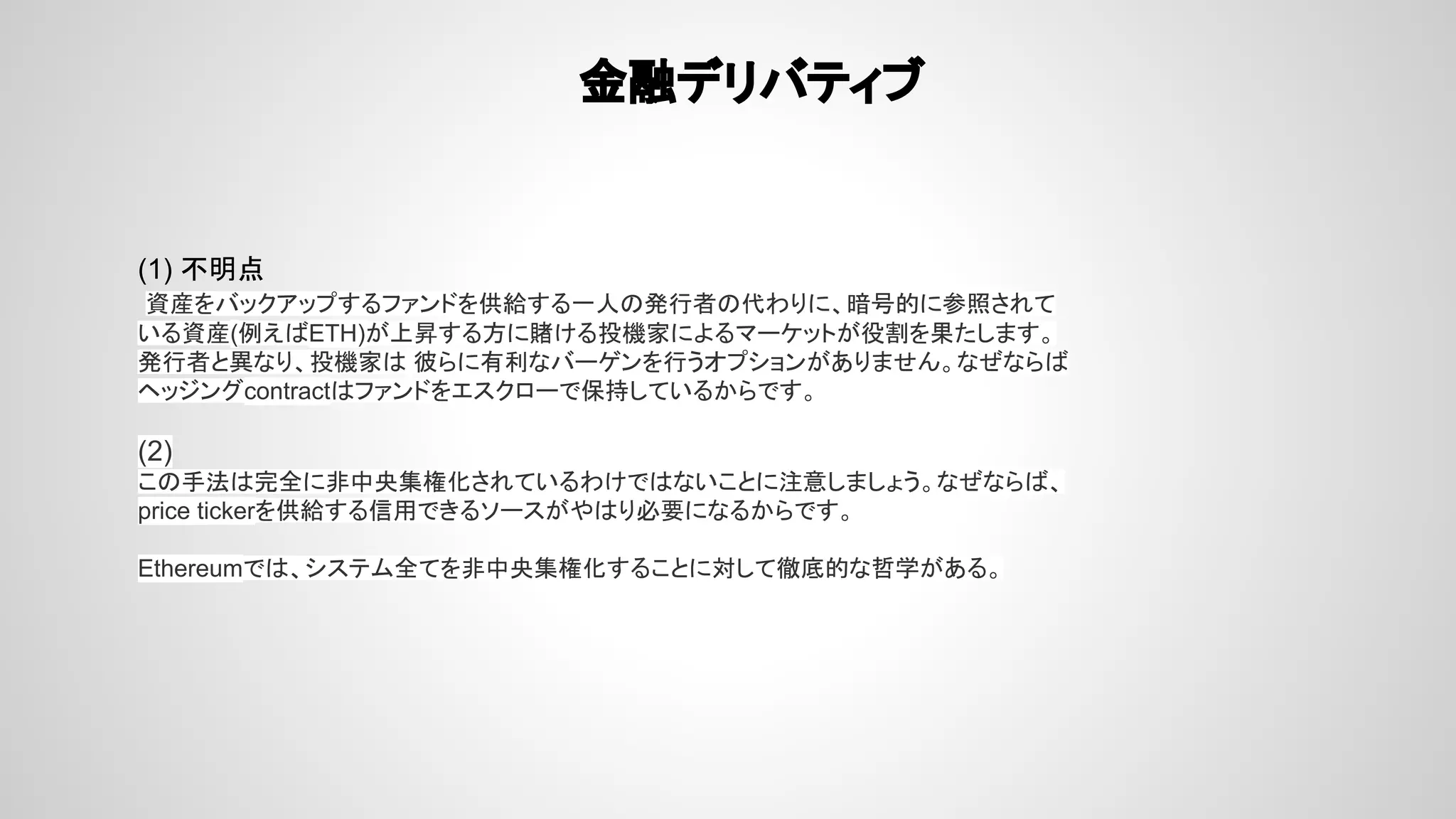 金融デリバティブ
(1) 不明点
資産をバックアップするファンドを供給する一人の発行者の代わりに、暗号的に参照されて
いる資産(例えばETH)が上昇する方に賭ける投機家によるマーケットが役割を果たします。
発行者と異なり、投機家は 彼らに有利なバーゲンを行うオプションがありません。なぜならば
ヘッジングcontractはファンドをエスクローで保持しているからです。
(2)
この手法は完全に非中央集権化されているわけではないことに注意しましょう。なぜならば、
price tickerを供給する信用できるソースがやはり必要になるからです。
Ethereumでは、システム全てを非中央集権化することに対して徹底的な哲学がある。
 