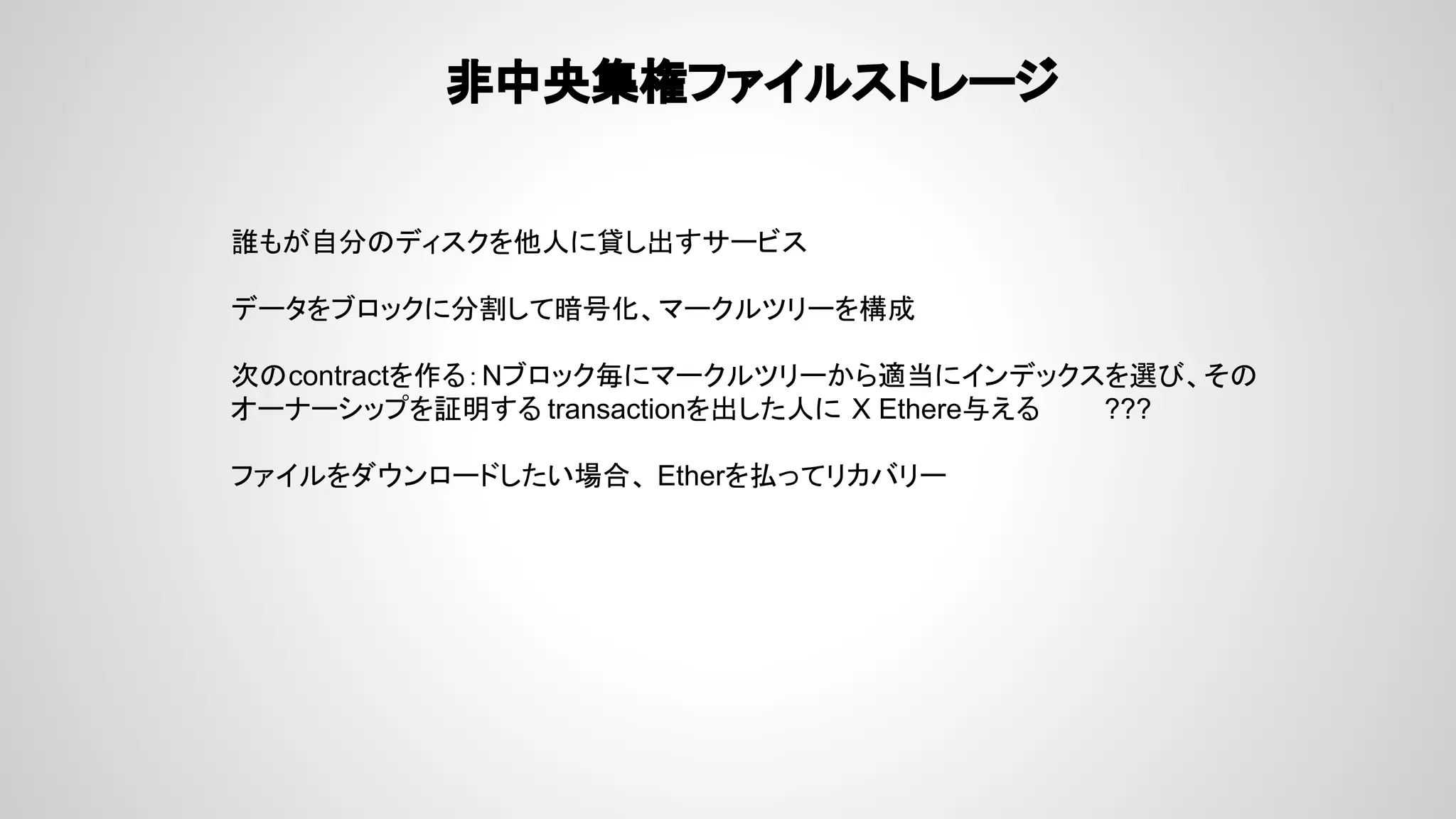 非中央集権ファイルストレージ
誰もが自分のディスクを他人に貸し出すサービス
データをブロックに分割して暗号化、マークルツリーを構成
次のcontractを作る：Nブロック毎にマークルツリーから適当にインデックスを選び、その
オーナーシップを証明する transactionを出した人に X Ethere与える ???
ファイルをダウンロードしたい場合、 Etherを払ってリカバリー
 