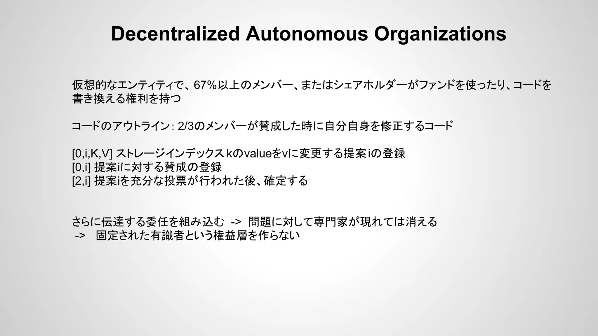 Decentralized Autonomous Organizations
仮想的なエンティティで、 67%以上のメンバー、またはシェアホルダーがファンドを使ったり、コードを
書き換える権利を持つ
コードのアウトライン： 2/3のメンバーが賛成した時に自分自身を修正するコード
[0,i,K,V] ストレージインデックス kのvalueをvに変更する提案iの登録
[0,i] 提案iに対する賛成の登録
[2,i] 提案iを充分な投票が行われた後、確定する
さらに伝達する委任を組み込む -> 問題に対して専門家が現れては消える
-> 固定された有識者という権益層を作らない
 