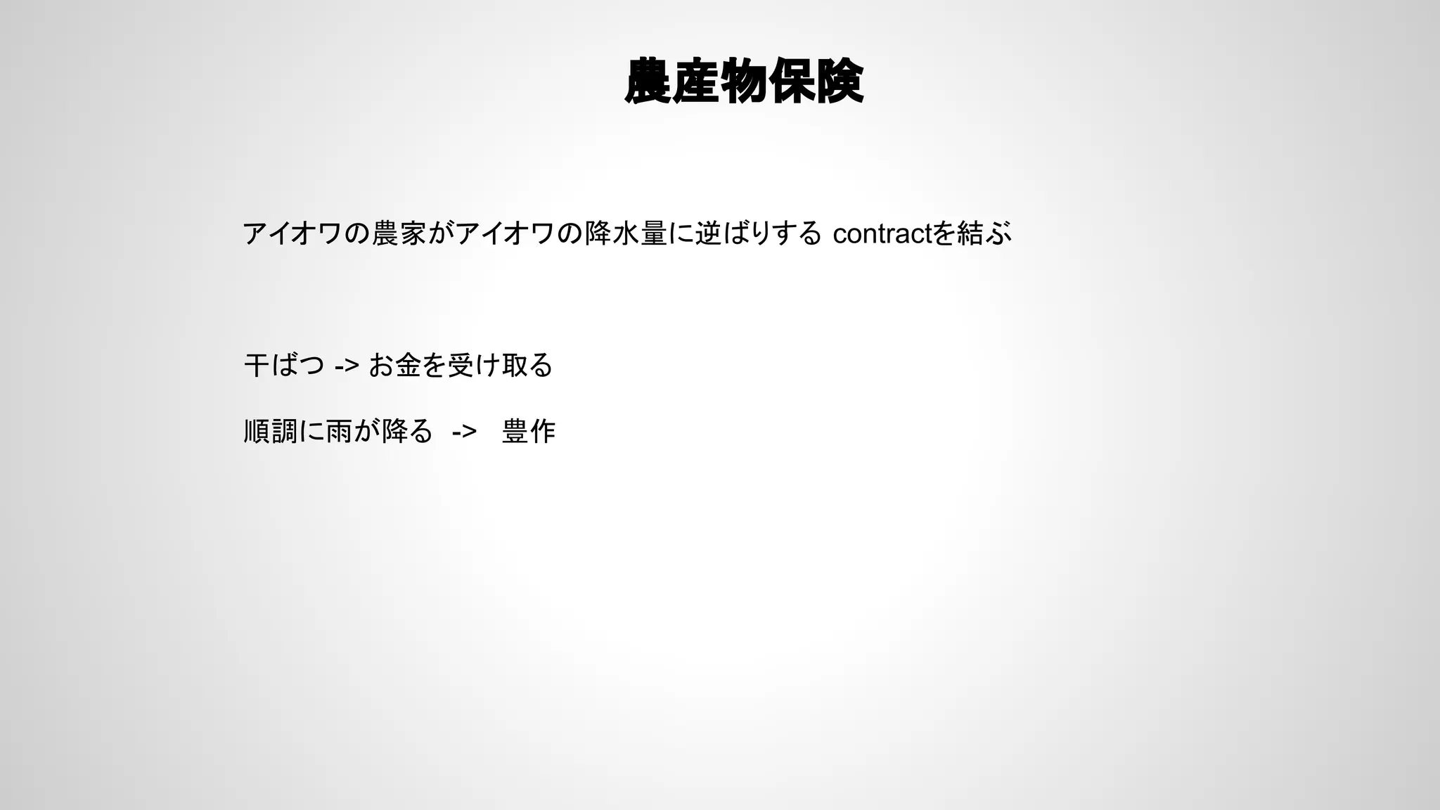 農産物保険
アイオワの農家がアイオワの降水量に逆ばりする contractを結ぶ
干ばつ -> お金を受け取る
順調に雨が降る -> 豊作
 