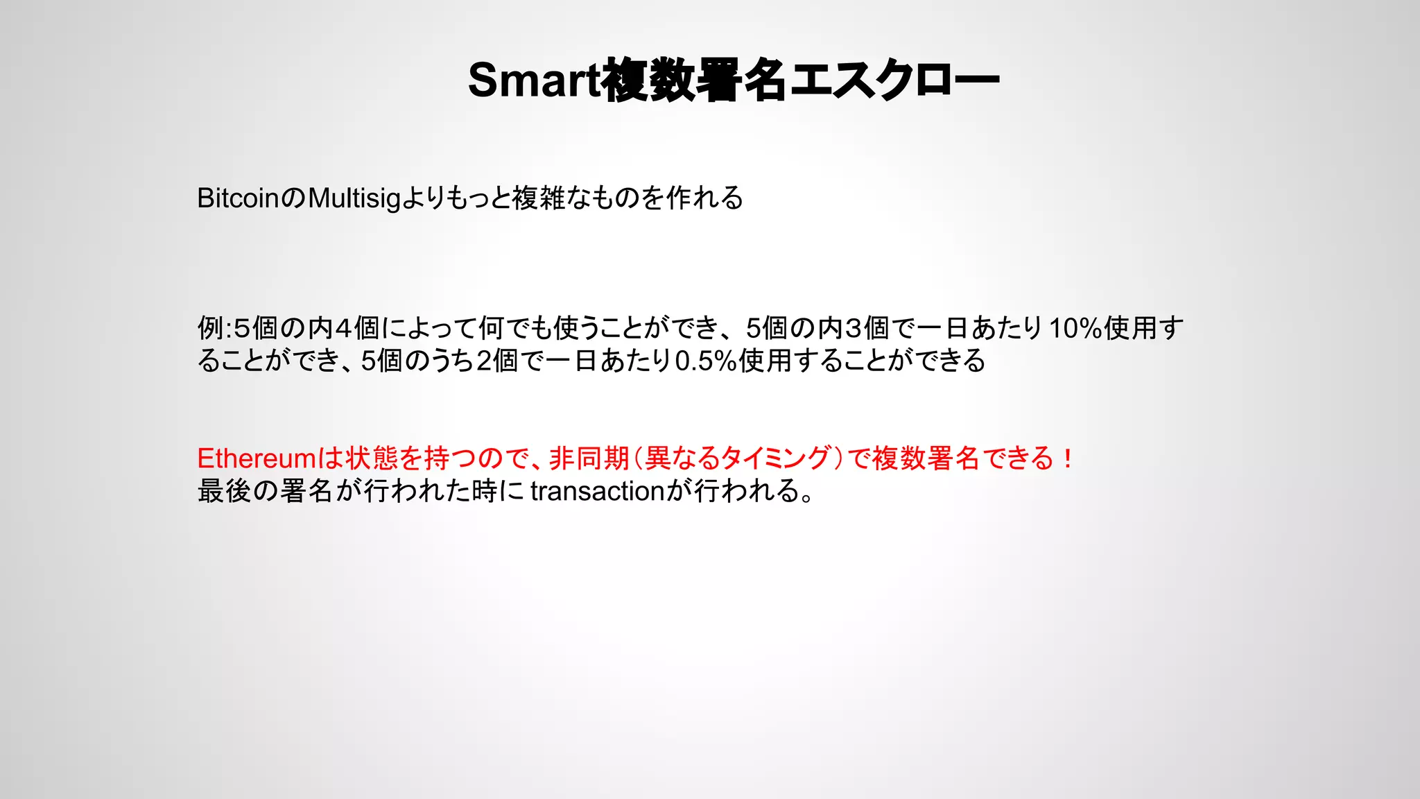 Smart複数署名エスクロー
BitcoinのMultisigよりもっと複雑なものを作れる
例:５個の内４個によって何でも使うことができ、 5個の内３個で一日あたり 10%使用す
ることができ、5個のうち2個で一日あたり0.5%使用することができる
Ethereumは状態を持つので、非同期（異なるタイミング）で複数署名できる！
最後の署名が行われた時に transactionが行われる。
 