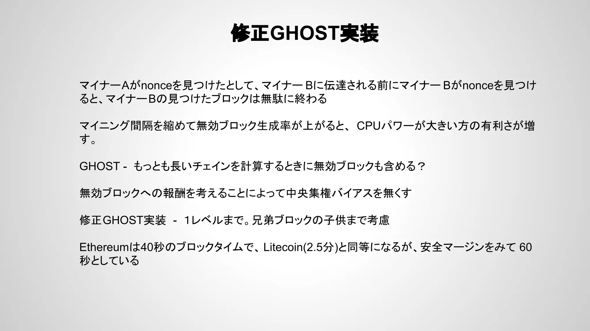 修正GHOST実装
マイナーAがnonceを見つけたとして、マイナー Bに伝達される前にマイナー Bがnonceを見つけ
ると、マイナーBの見つけたブロックは無駄に終わる
マイニング間隔を縮めて無効ブロック生成率が上がると、 CPUパワーが大きい方の有利さが増
す。
GHOST - もっとも長いチェインを計算するときに無効ブロックも含める？
無効ブロックへの報酬を考えることによって中央集権バイアスを無くす
修正GHOST実装 - １レベルまで。兄弟ブロックの子供まで考慮
Ethereumは40秒のブロックタイムで、 Litecoin(2.5分)と同等になるが、安全マージンをみて 60
秒としている
 