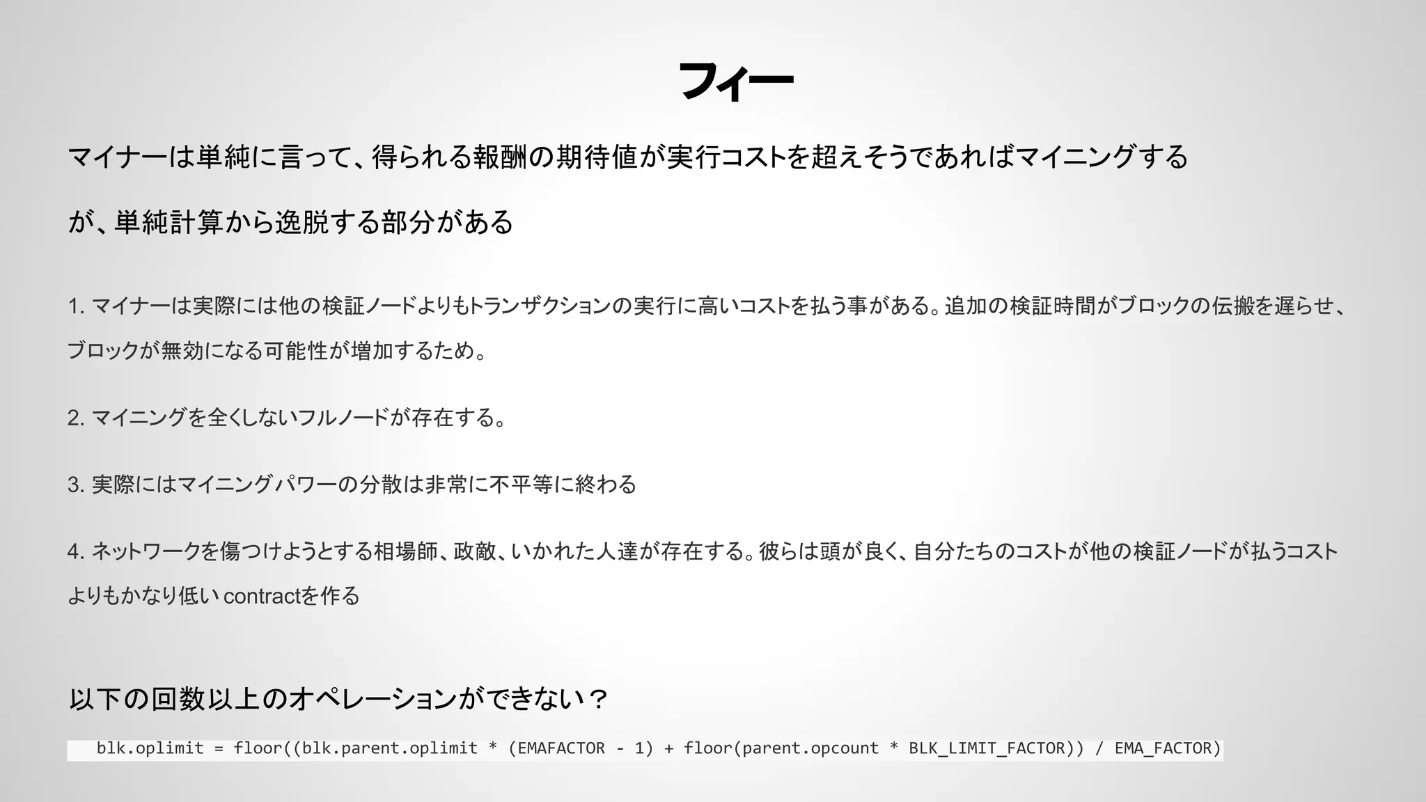 フィー
マイナーは単純に言って、得られる報酬の期待値が実行コストを超えそうであればマイニングする
が、単純計算から逸脱する部分がある
1. マイナーは実際には他の検証ノードよりもトランザクションの実行に高いコストを払う事がある。追加の検証時間がブロックの伝搬を遅らせ、
ブロックが無効になる可能性が増加するため。
2. マイニングを全くしないフルノードが存在する。
3. 実際にはマイニングパワーの分散は非常に不平等に終わる
4. ネットワークを傷つけようとする相場師、政敵、いかれた人達が存在する。彼らは頭が良く、自分たちのコストが他の検証ノードが払うコスト
よりもかなり低い contractを作る
以下の回数以上のオペレーションができない？
blk.oplimit = floor((blk.parent.oplimit * (EMAFACTOR - 1) + floor(parent.opcount * BLK_LIMIT_FACTOR)) / EMA_FACTOR)
 