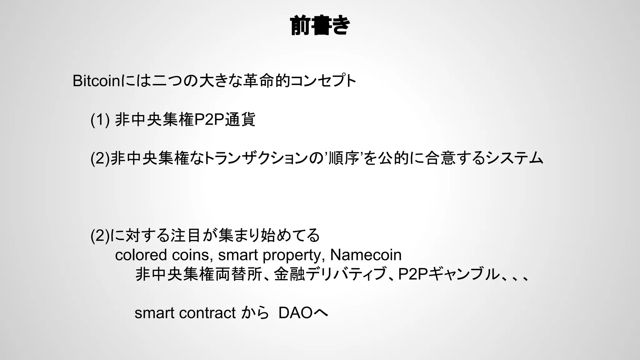 前書き
Bitcoinには二つの大きな革命的コンセプト
(1) 非中央集権P2P通貨
(2)非中央集権なトランザクションの’順序’を公的に合意するシステム
(2)に対する注目が集まり始めてる
　　　　colored coins, smart property, Namecoin
非中央集権両替所、金融デリバティブ、P2Pギャンブル、、、
smart contract から DAOへ
 