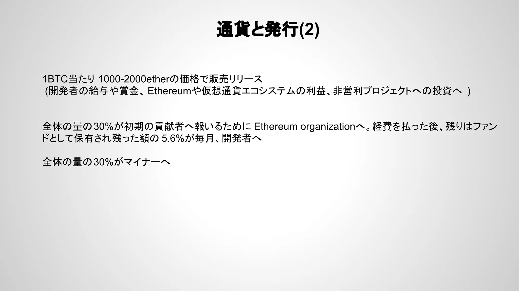 通貨と発行(2)
1BTC当たり 1000-2000etherの価格で販売リリース
(開発者の給与や賞金、 Ethereumや仮想通貨エコシステムの利益、非営利プロジェクトへの投資へ )
全体の量の30%が初期の貢献者へ報いるために Ethereum organizationへ。経費を払った後、残りはファン
ドとして保有され残った額の 5.6%が毎月、開発者へ
全体の量の30%がマイナーへ
 