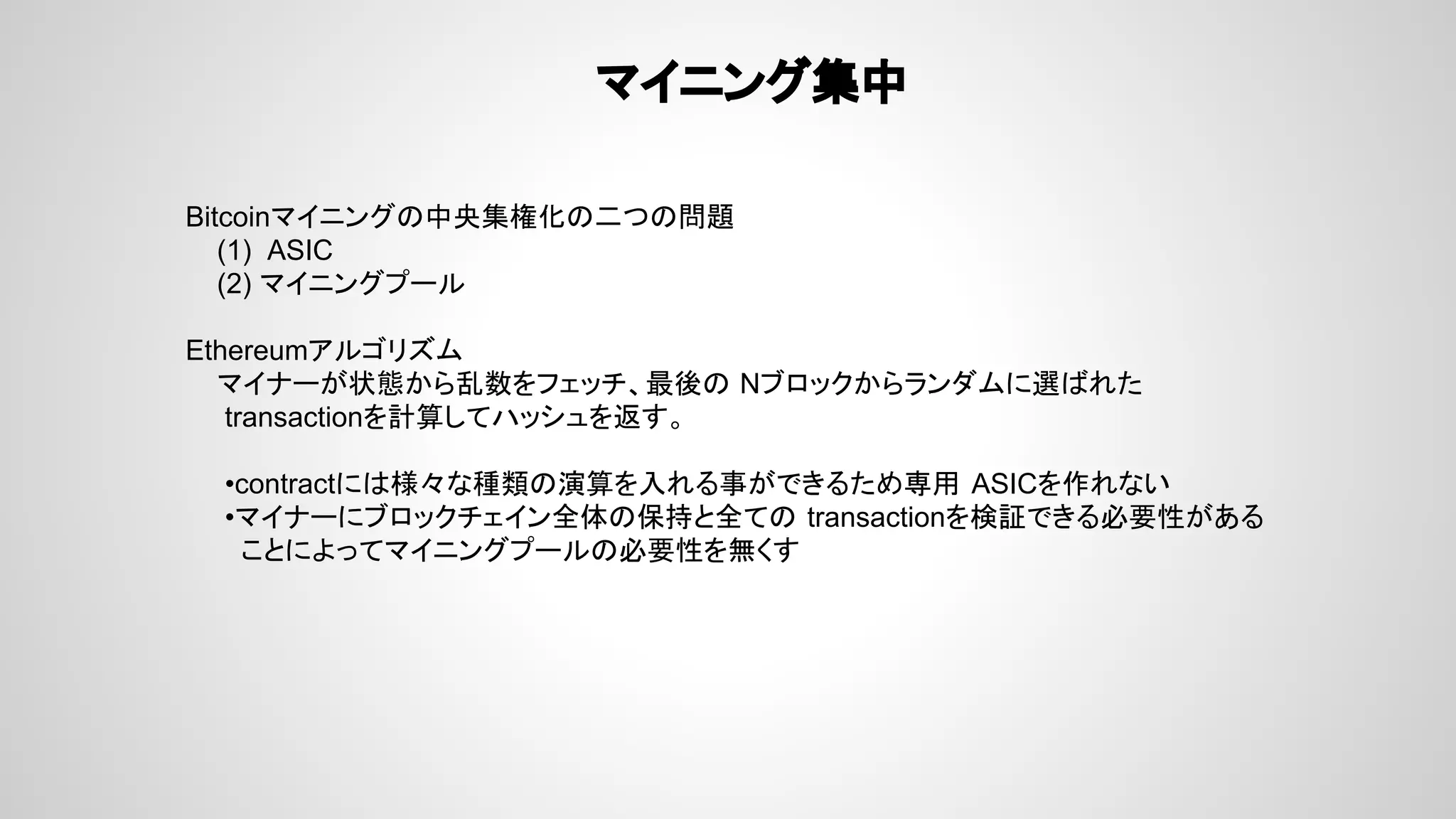 マイニング集中
Bitcoinマイニングの中央集権化の二つの問題
(1) ASIC
(2) マイニングプール
Ethereumアルゴリズム
マイナーが状態から乱数をフェッチ、最後の Nブロックからランダムに選ばれた
transactionを計算してハッシュを返す。
•contractには様々な種類の演算を入れる事ができるため専用 ASICを作れない
•マイナーにブロックチェイン全体の保持と全ての transactionを検証できる必要性がある
ことによってマイニングプールの必要性を無くす
 