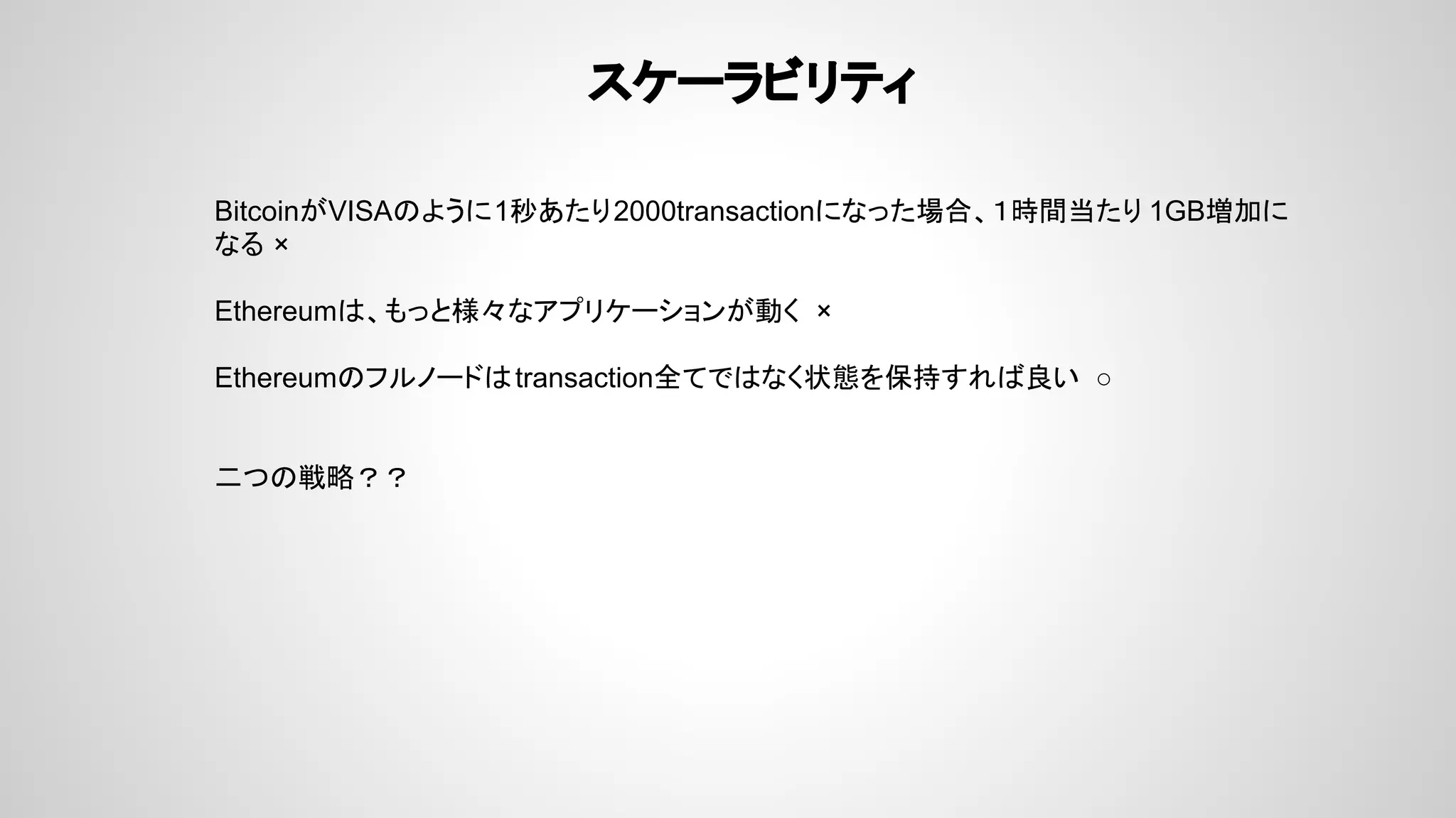 スケーラビリティ
BitcoinがVISAのように1秒あたり2000transactionになった場合、１時間当たり 1GB増加に
なる ×
Ethereumは、もっと様々なアプリケーションが動く ×
Ethereumのフルノードはtransaction全てではなく状態を保持すれば良い ○
二つの戦略？？
 