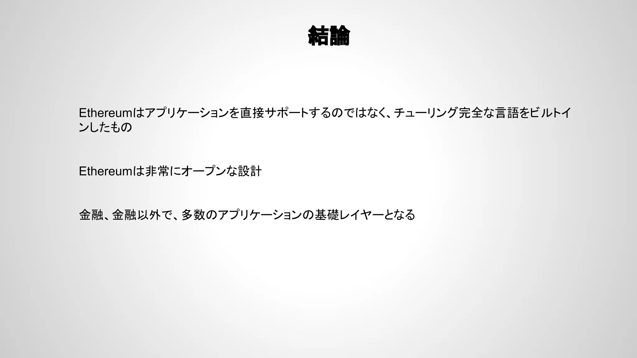 結論
Ethereumはアプリケーションを直接サポートするのではなく、チューリング完全な言語をビルトイ
ンしたもの
Ethereumは非常にオープンな設計
金融、金融以外で、多数のアプリケーションの基礎レイヤーとなる
 