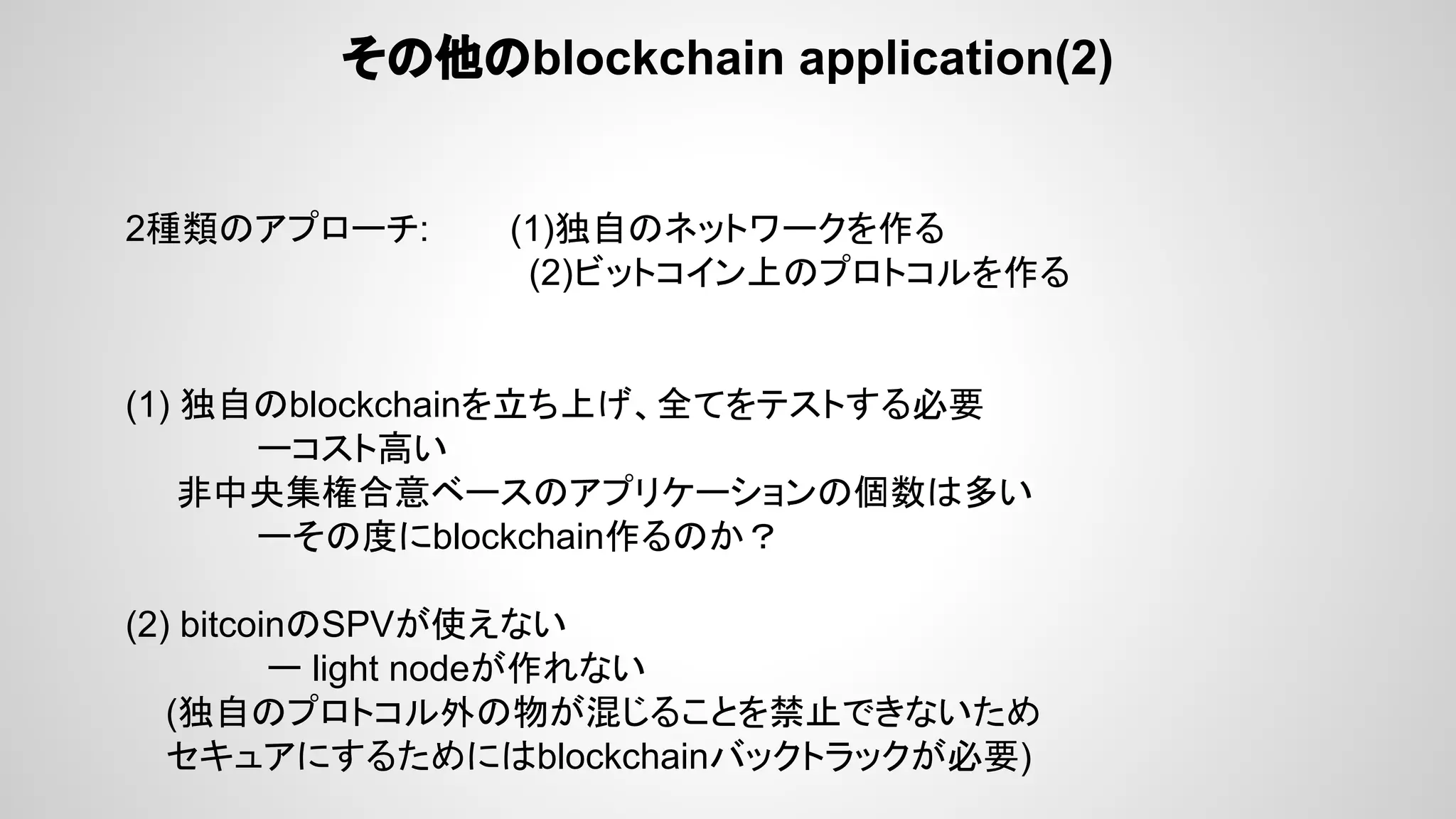 その他のblockchain application(2)
2種類のアプローチ: (1)独自のネットワークを作る
(2)ビットコイン上のプロトコルを作る
(1) 独自のblockchainを立ち上げ、全てをテストする必要　
ーコスト高い
非中央集権合意ベースのアプリケーションの個数は多い
ーその度にblockchain作るのか？
(2) bitcoinのSPVが使えない
ー light nodeが作れない
(独自のプロトコル外の物が混じることを禁止できないため
セキュアにするためにはblockchainバックトラックが必要)
 