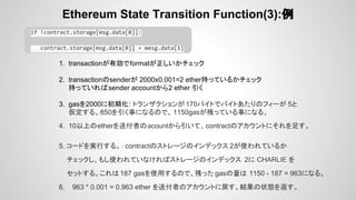 Ethereum State Transition Function(3):例
if !contract.storage[msg.data[0]]:
contract.storage[msg.data[0]] = mesg.data[1]
1. transactionが有効でformatが正しいかチェック
2. transactionのsenderが 2000x0.001=2 ether持っているかチェック
持っていればsender accountから2 ether 引く
3. gasを2000に初期化: トランザクションが170バイトでバイトあたりのフィーが 5と
仮定する。850を引く事になるので、 1150gasが残っている事になる。
4. 10以上のetherを送付者のacountから引いて、contractのアカウントにそれを足す。
5. コードを実行する。： contractのストレージのインデックス 2が使われているか
チェックし、もし使われていなければストレージのインデックス 2に CHARLIE を
セットする。これは187 gasを使用するので、残った gasの量は 1150 - 187 = 963になる。
6. 963 * 0.001 = 0.963 ether を送付者のアカウントに戻す。結果の状態を返す。
 