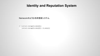 Identity and Reputation System
Namecoinのような名前登録システム
if !contract.storage[tx.data[0]]:
contract.storage[tx.data[0]] = tx.data[1]
 
