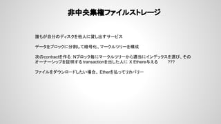 非中央集権ファイルストレージ
誰もが自分のディスクを他人に貸し出すサービス
データをブロックに分割して暗号化、マークルツリーを構成
次のcontractを作る：Nブロック毎にマークルツリーから適当にインデックスを選び、その
オーナーシップを証明する transactionを出した人に X Ethere与える ???
ファイルをダウンロードしたい場合、 Etherを払ってリカバリー
 