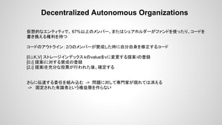 Decentralized Autonomous Organizations
仮想的なエンティティで、 67%以上のメンバー、またはシェアホルダーがファンドを使ったり、コードを
書き換える権利を持つ
コードのアウトライン： 2/3のメンバーが賛成した時に自分自身を修正するコード
[0,i,K,V] ストレージインデックス kのvalueをvに変更する提案iの登録
[0,i] 提案iに対する賛成の登録
[2,i] 提案iを充分な投票が行われた後、確定する
さらに伝達する委任を組み込む -> 問題に対して専門家が現れては消える
-> 固定された有識者という権益層を作らない
 