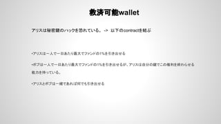 救済可能wallet
アリスは秘密鍵のハックを恐れている。 -> 以下のcontractを結ぶ
•アリスは一人で一日あたり最大でファンドの1%を引き出せる
•ボブは一人で一日あたり最大でファンドの1%を引き出せるが、アリスは自分の鍵でこの権利を終わらせる
能力を持っている。
•アリスとボブは一緒であれば何でも引き出せる
 