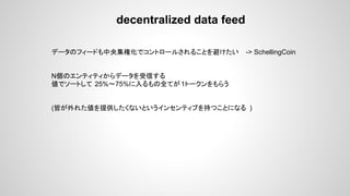 decentralized data feed
データのフィードも中央集権化でコントロールされることを避けたい -> SchellingCoin
N個のエンティティからデータを受信する
値でソートして 25%〜75%に入るもの全てが1トークンをもらう
(皆が外れた値を提供したくないというインセンティブを持つことになる )
 
