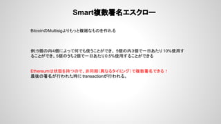 Smart複数署名エスクロー
BitcoinのMultisigよりもっと複雑なものを作れる
例:５個の内４個によって何でも使うことができ、 5個の内３個で一日あたり 10%使用す
ることができ、5個のうち2個で一日あたり0.5%使用することができる
Ethereumは状態を持つので、非同期（異なるタイミング）で複数署名できる！
最後の署名が行われた時に transactionが行われる。
 