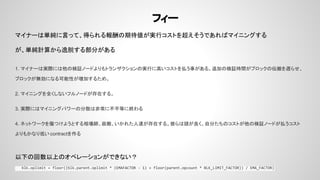 フィー
マイナーは単純に言って、得られる報酬の期待値が実行コストを超えそうであればマイニングする
が、単純計算から逸脱する部分がある
1. マイナーは実際には他の検証ノードよりもトランザクションの実行に高いコストを払う事がある。追加の検証時間がブロックの伝搬を遅らせ、
ブロックが無効になる可能性が増加するため。
2. マイニングを全くしないフルノードが存在する。
3. 実際にはマイニングパワーの分散は非常に不平等に終わる
4. ネットワークを傷つけようとする相場師、政敵、いかれた人達が存在する。彼らは頭が良く、自分たちのコストが他の検証ノードが払うコスト
よりもかなり低い contractを作る
以下の回数以上のオペレーションができない？
blk.oplimit = floor((blk.parent.oplimit * (EMAFACTOR - 1) + floor(parent.opcount * BLK_LIMIT_FACTOR)) / EMA_FACTOR)
 
